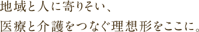 地域と人に寄りそい、医療と介護をつなぐ理想形をここに。