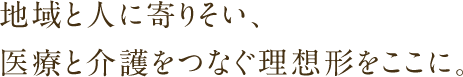 地域と人に寄りそい、医療と介護をつなぐ理想形をここに。