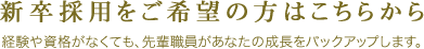 新卒採用をご希望の方はこちらから 経験や資格がなくても、先輩職員があなたの成長をバックアップします。